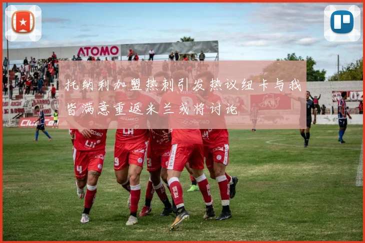 托纳利加盟热刺引发热议纽卡与我皆满意重返米兰或将讨论