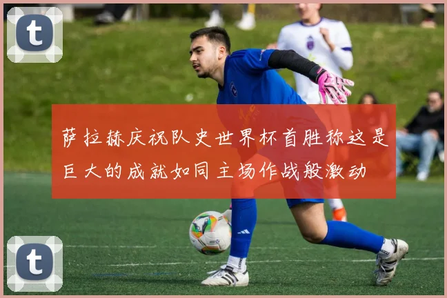 萨拉赫庆祝队史世界杯首胜称这是巨大的成就如同主场作战般激动