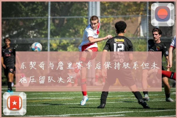 东契奇与詹里赛季后保持联系但未施压留队决定