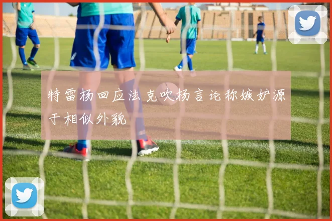 特雷杨回应法克吹杨言论称嫉妒源于相似外貌