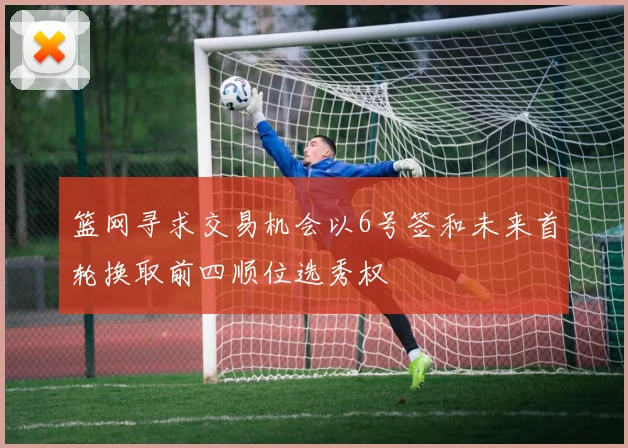 篮网寻求交易机会以6号签和未来首轮换取前四顺位选秀权