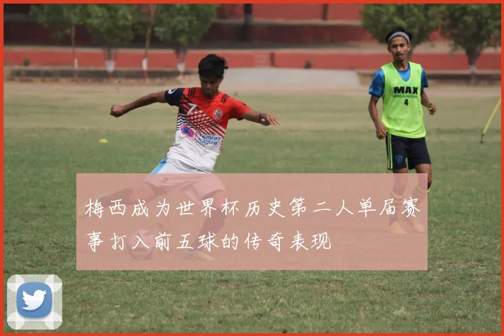 梅西成为世界杯历史第二人单届赛事打入前五球的传奇表现