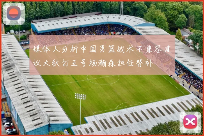 媒体人分析中国男篮战术不兼容建议大秋打五号杨瀚森担任替补