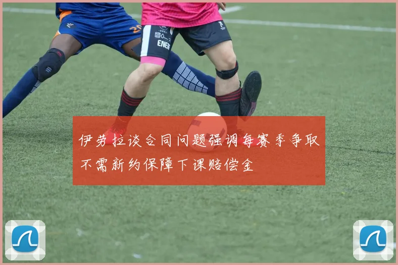 伊劳拉谈合同问题强调每赛季争取不需新约保障下课赔偿金