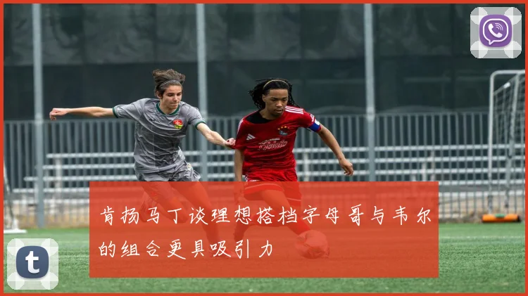 肯扬马丁谈理想搭档字母哥与韦尔的组合更具吸引力