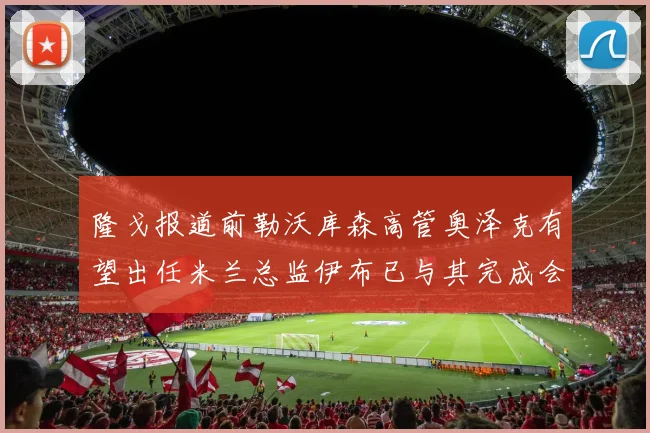 隆戈报道前勒沃库森高管奥泽克有望出任米兰总监伊布已与其完成会面