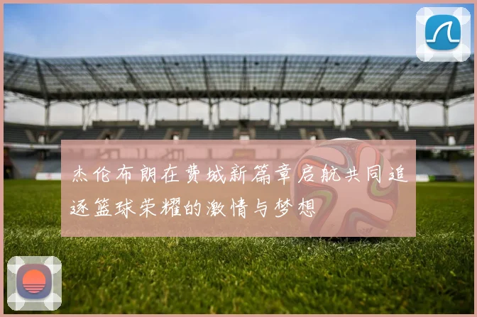 杰伦布朗在费城新篇章启航共同追逐篮球荣耀的激情与梦想