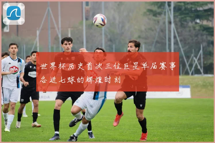 世界杯历史首次三位巨星单届赛事各进七球的辉煌时刻