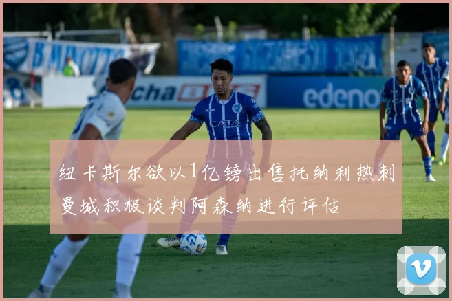 纽卡斯尔欲以1亿镑出售托纳利热刺曼城积极谈判阿森纳进行评估