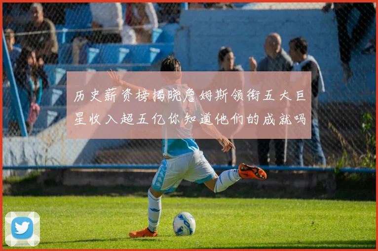 历史薪资榜揭晓詹姆斯领衔五大巨星收入超五亿你知道他们的成就吗