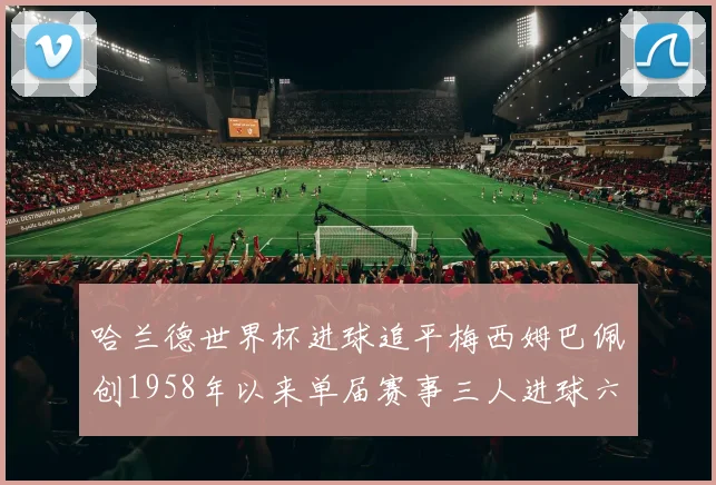 哈兰德世界杯进球追平梅西姆巴佩创1958年以来单届赛事三人进球六次新纪录